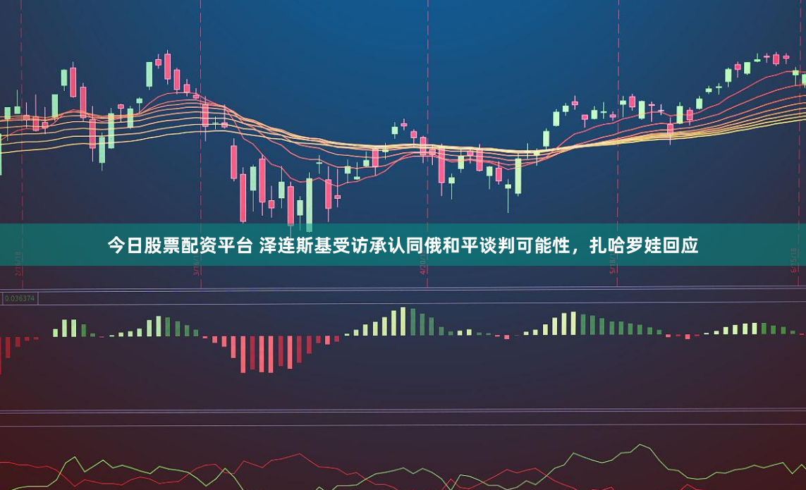 今日股票配资平台 泽连斯基受访承认同俄和平谈判可能性，扎哈罗娃回应