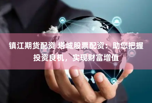 镇江期货配资 塔城股票配资：助您把握投资良机，实现财富增值