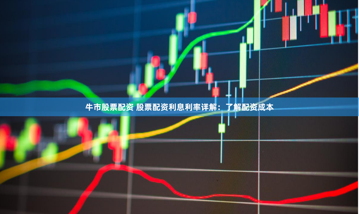 牛市股票配资 股票配资利息利率详解：了解配资成本